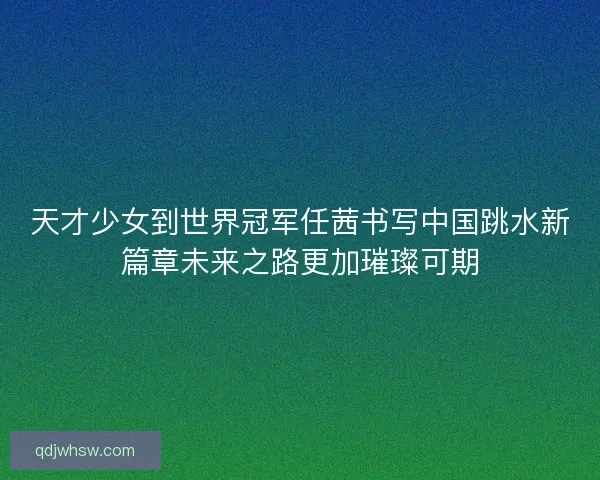 天才少女到世界冠军任茜书写中国跳水新篇章未来之路更加璀璨可期