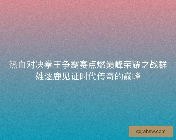 热血对决拳王争霸赛点燃巅峰荣耀之战群雄逐鹿见证时代传奇的巅峰