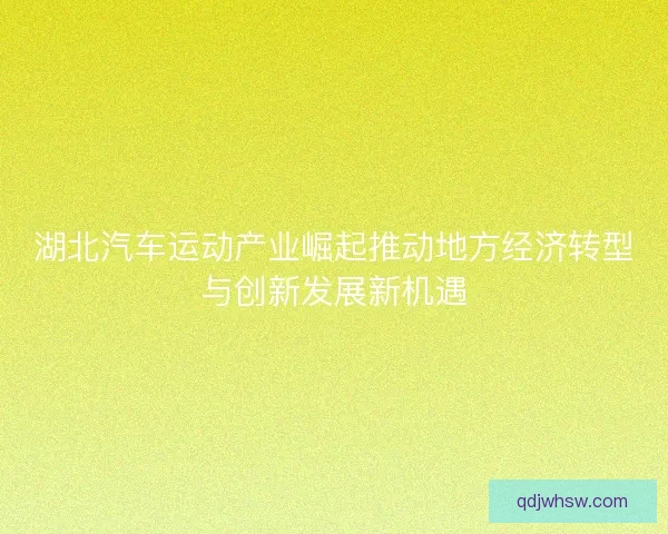 湖北汽车运动产业崛起推动地方经济转型与创新发展新机遇