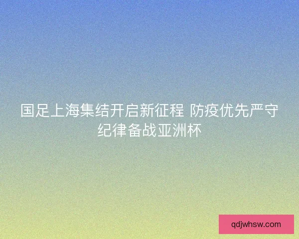国足上海集结开启新征程 防疫优先严守纪律备战亚洲杯