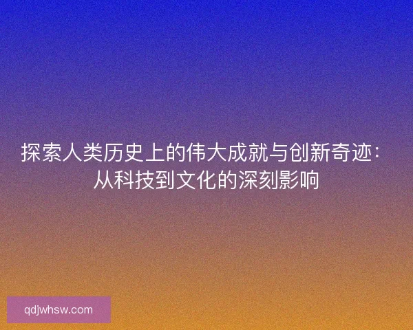 探索人类历史上的伟大成就与创新奇迹：从科技到文化的深刻影响