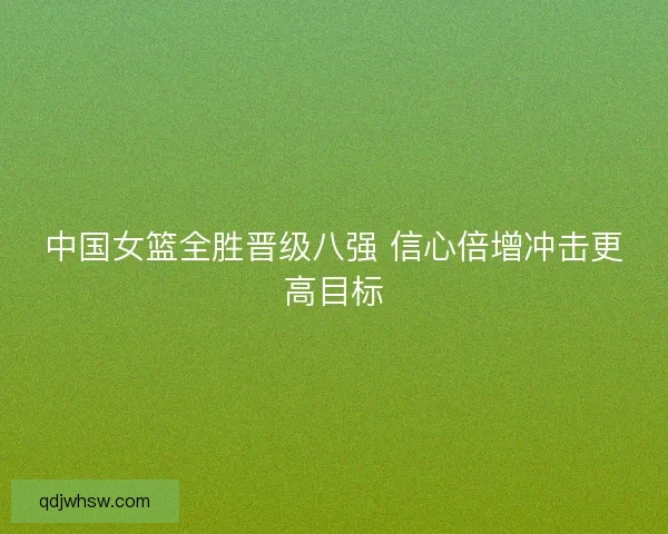 中国女篮全胜晋级八强 信心倍增冲击更高目标
