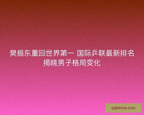 樊振东重回世界第一 国际乒联最新排名揭晓男子格局变化
