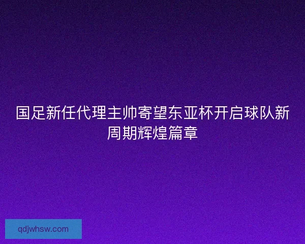 国足新任代理主帅寄望东亚杯开启球队新周期辉煌篇章