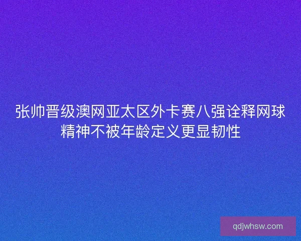 张帅晋级澳网亚太区外卡赛八强诠释网球精神不被年龄定义更显韧性