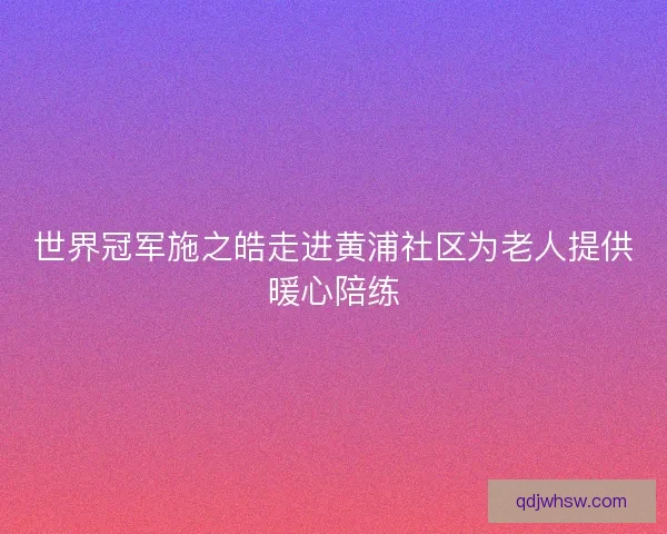 世界冠军施之皓走进黄浦社区为老人提供暖心陪练