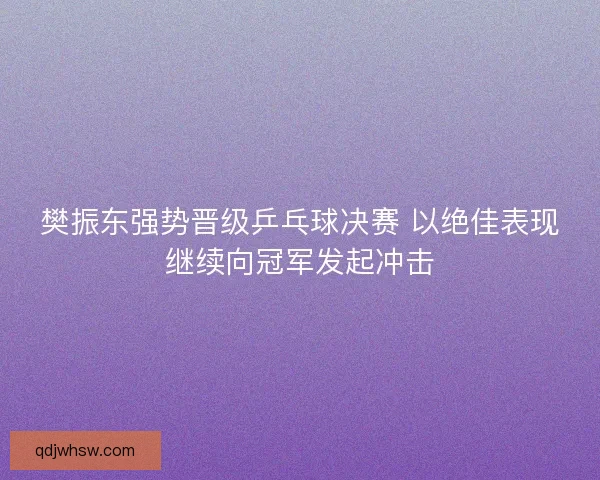 樊振东强势晋级乒乓球决赛 以绝佳表现继续向冠军发起冲击