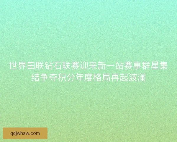 世界田联钻石联赛迎来新一站赛事群星集结争夺积分年度格局再起波澜