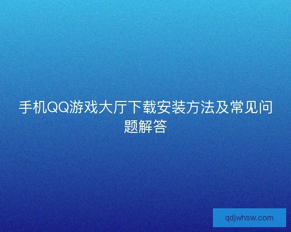手机QQ游戏大厅下载安装方法及常见问题解答