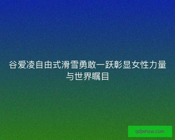 谷爱凌自由式滑雪勇敢一跃彰显女性力量与世界瞩目