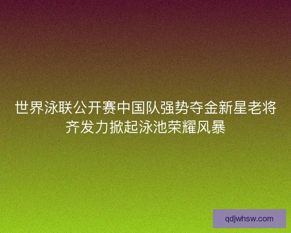 世界泳联公开赛中国队强势夺金新星老将齐发力掀起泳池荣耀风暴
