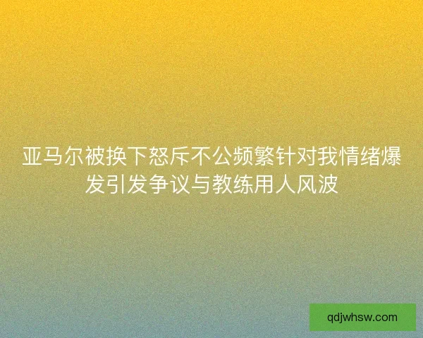 亚马尔被换下怒斥不公频繁针对我情绪爆发引发争议与教练用人风波