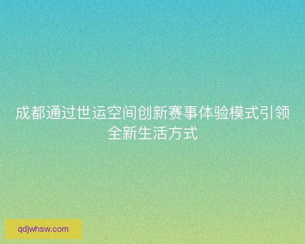成都通过世运空间创新赛事体验模式引领全新生活方式