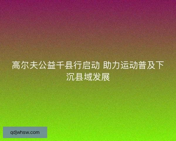 高尔夫公益千县行启动 助力运动普及下沉县域发展