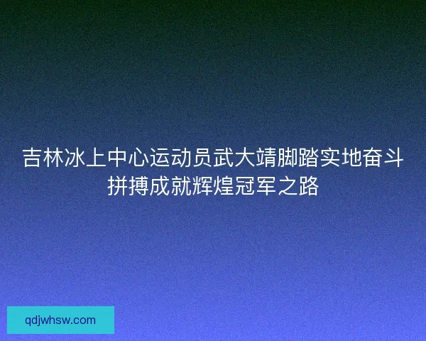 吉林冰上中心运动员武大靖脚踏实地奋斗拼搏成就辉煌冠军之路