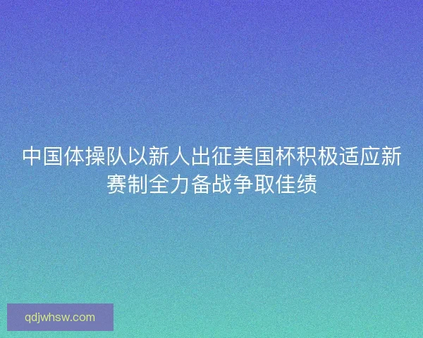 中国体操队以新人出征美国杯积极适应新赛制全力备战争取佳绩