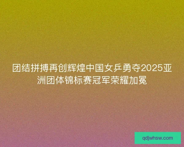 团结拼搏再创辉煌中国女乒勇夺2025亚洲团体锦标赛冠军荣耀加冕