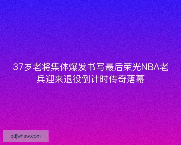 37岁老将集体爆发书写最后荣光NBA老兵迎来退役倒计时传奇落幕