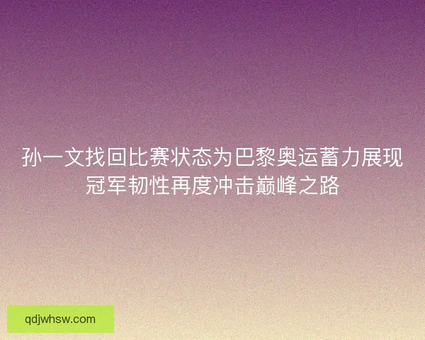 孙一文找回比赛状态为巴黎奥运蓄力展现冠军韧性再度冲击巅峰之路