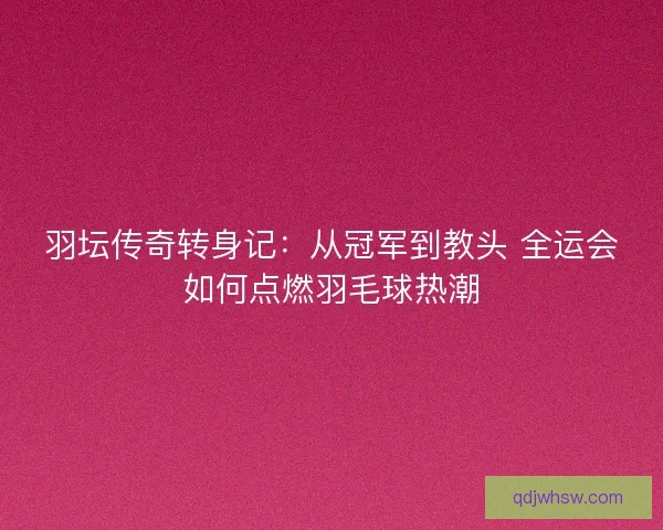 羽坛传奇转身记：从冠军到教头 全运会如何点燃羽毛球热潮
